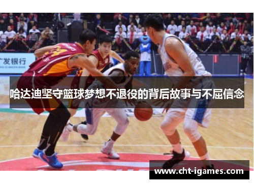 哈达迪坚守篮球梦想不退役的背后故事与不屈信念