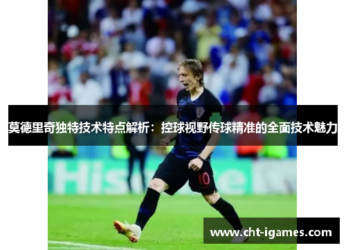 莫德里奇独特技术特点解析：控球视野传球精准的全面技术魅力