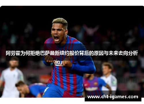 阿劳霍为何拒绝巴萨最新续约报价背后的原因与未来去向分析