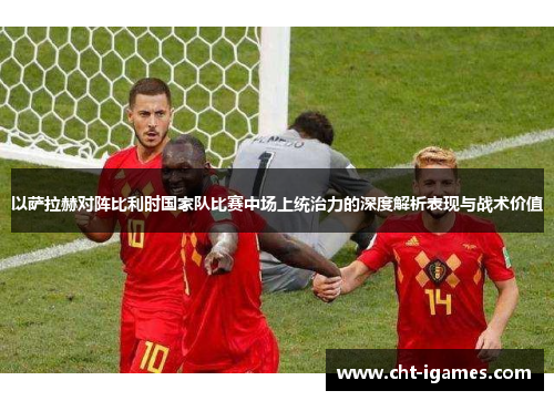 以萨拉赫对阵比利时国家队比赛中场上统治力的深度解析表现与战术价值