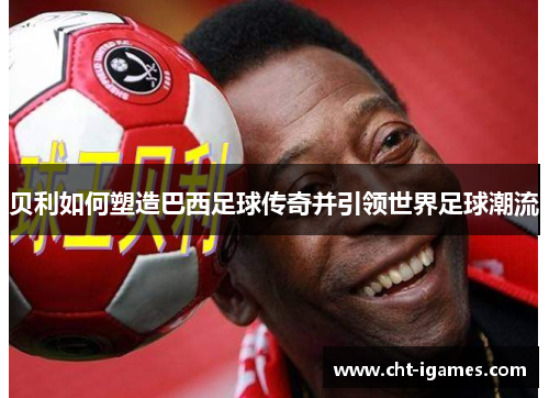贝利如何塑造巴西足球传奇并引领世界足球潮流 贝利如何塑造巴西足球传奇并引领世界足球潮流