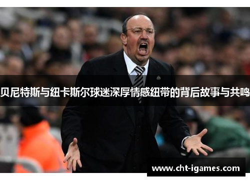 贝尼特斯与纽卡斯尔球迷深厚情感纽带的背后故事与共鸣