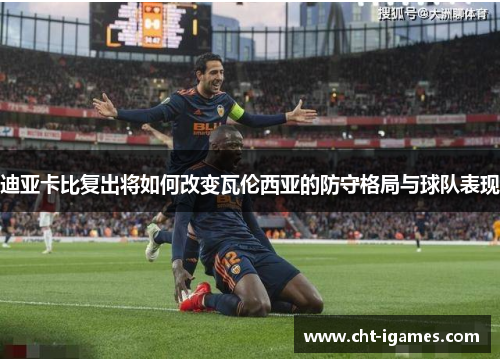 迪亚卡比复出将如何改变瓦伦西亚的防守格局与球队表现 迪亚卡比复出将如何改变瓦伦西亚的防守格局与球队表现