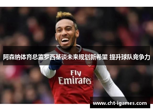 阿森纳体育总监罗西基谈未来规划新希望 提升球队竞争力