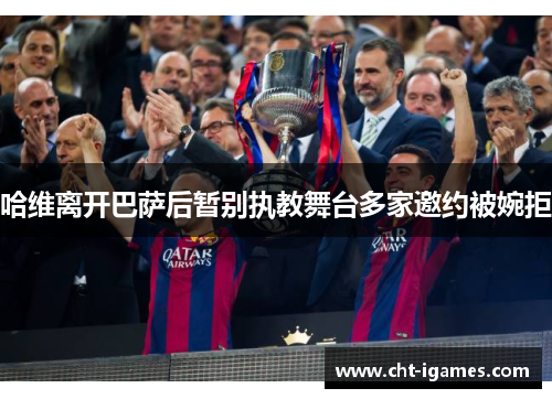 哈维离开巴萨后暂别执教舞台多家邀约被婉拒