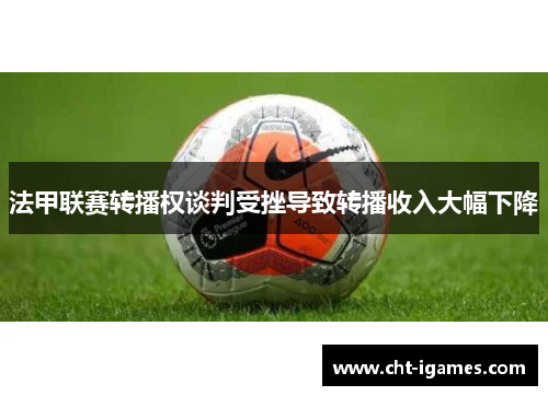 法甲联赛转播权谈判受挫导致转播收入大幅下降