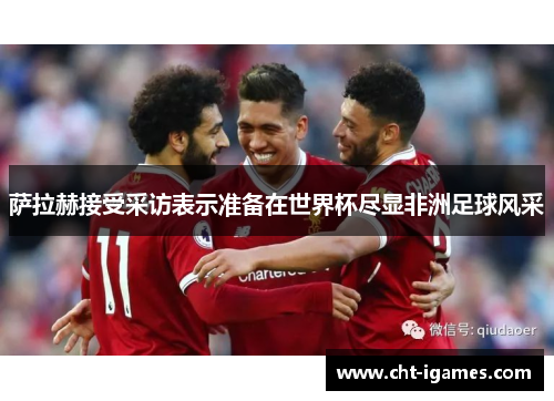 萨拉赫接受采访表示准备在世界杯尽显非洲足球风采 萨拉赫接受采访表示准备在世界杯尽显非洲足球风采