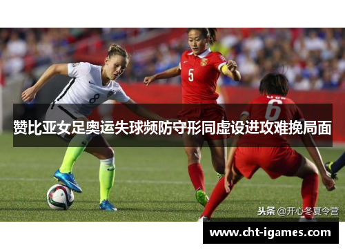 赞比亚女足奥运失球频防守形同虚设进攻难挽局面 赞比亚女足奥运失球频防守形同虚设进攻难挽局面