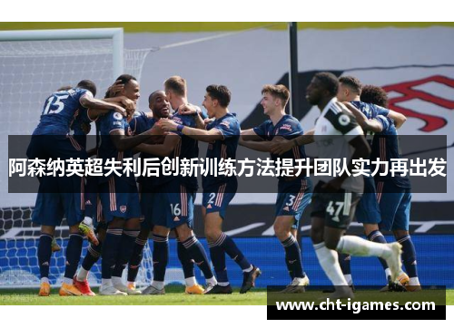 阿森纳英超失利后创新训练方法提升团队实力再出发 阿森纳英超失利后创新训练方法提升团队实力再出发