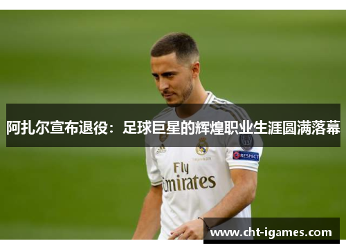 阿扎尔宣布退役:足球巨星的辉煌职业生涯圆满落幕 阿扎尔宣布退役:足球巨星的辉煌职业生涯圆满落幕