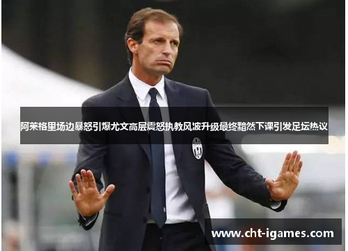 阿莱格里场边暴怒引爆尤文高层震怒执教风波升级最终黯然下课引发足坛热议 阿莱格里场边暴怒引爆尤文高层震怒执教风波升级最终黯然下课引发足坛热议