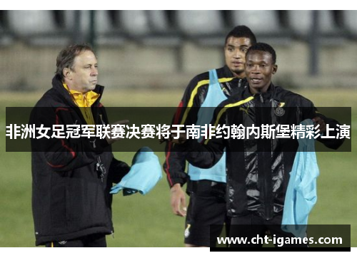 非洲女足冠军联赛决赛将于南非约翰内斯堡精彩上演