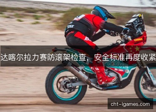 达喀尔拉力赛防滚架检查，安全标准再度收紧